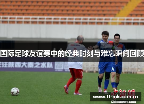 国际足球友谊赛中的经典时刻与难忘瞬间回顾