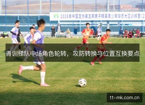 青训梯队中场角色轮转,攻防转换与位置互换要点 青训梯队中场角色轮转,攻防转换与位置互换要点
