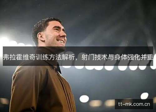 弗拉霍维奇训练方法解析，射门技术与身体强化并重