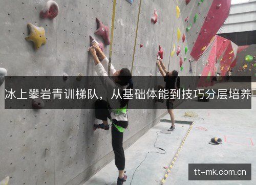 冰上攀岩青训梯队，从基础体能到技巧分层培养